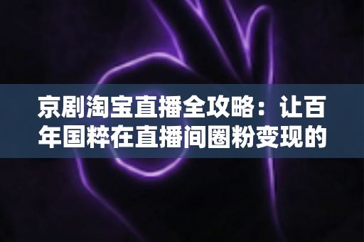 京剧淘宝直播全攻略：让百年国粹在直播间圈粉变现的实战手册