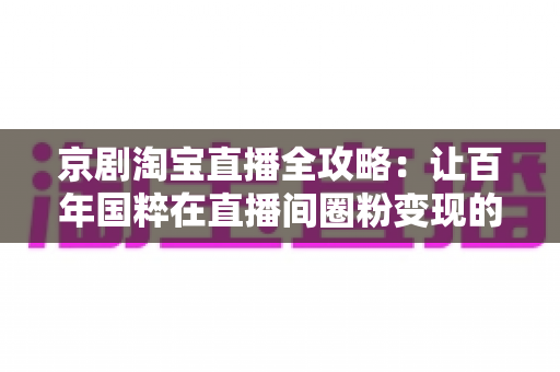京剧淘宝直播全攻略：让百年国粹在直播间圈粉变现的实战手册