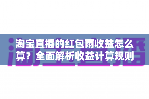 淘宝直播的红包雨收益怎么算?全面解析收益计算规则与收益最大化技巧 淘宝直播的红包雨收益怎么算?全面解析收益计算规则与收益最大化技巧