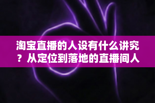 淘宝直播的人设有什么讲究?从定位到落地的直播间人设打造全攻略 淘宝直播的人设有什么讲究?从定位到落地的直播间人设打造全攻略