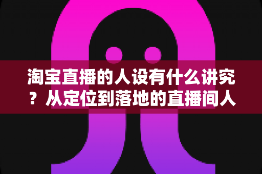 淘宝直播的人设有什么讲究？从定位到落地的直播间人设打造全攻略