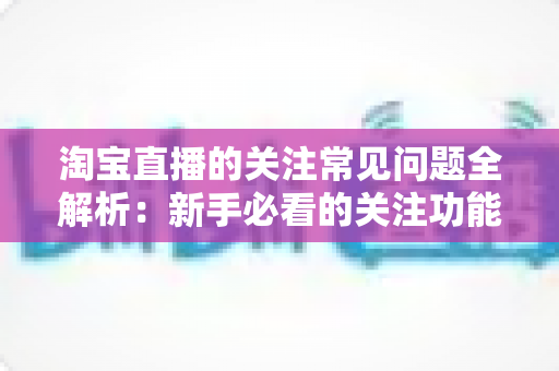 淘宝直播的关注常见问题全解析:新手必看的关注功能使用指南与疑难解答 淘宝直播的关注常见问题全解析:新手必看的关注功能使用指南与疑难解答