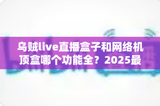 乌贼live直播盒子和网络机顶盒哪个功能全?2025最新深度对比与选购避坑指南 乌贼live直播盒子和网络机顶盒哪个功能全?2025最新深度对比与选购避坑指南