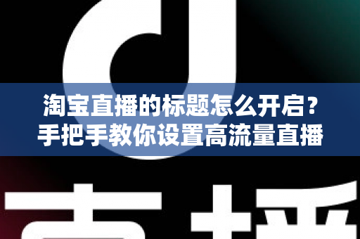 淘宝直播的标题怎么开启？手把手教你设置高流量直播标题的完整教程