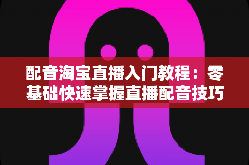 配音淘宝直播入门教程：零基础快速掌握直播配音技巧，打造高转化带货直播间的实战指南