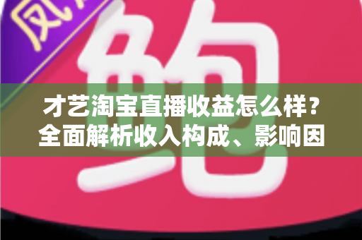 才艺淘宝直播收益怎么样?全面解析收入构成、影响因素与提升策略 才艺淘宝直播收益怎么样?全面解析收入构成、影响因素与提升策略