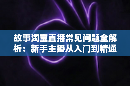 故事淘宝直播常见问题全解析：新手主播从入门到精通的实战答疑指南