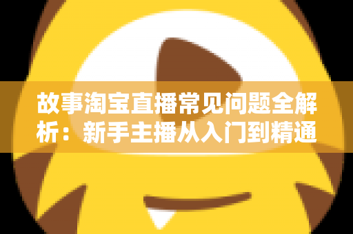 故事淘宝直播常见问题全解析：新手主播从入门到精通的实战答疑指南