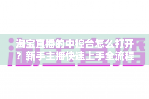 淘宝直播的中控台怎么打开?新手主播快速上手全流程详解与实用技巧指南 淘宝直播的中控台怎么打开?新手主播快速上手全流程详解与实用技巧指南