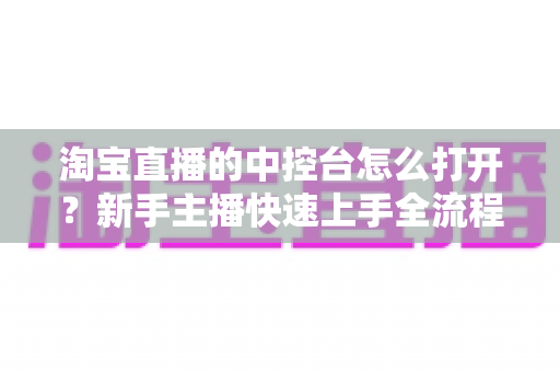 淘宝直播的中控台怎么打开?新手主播快速上手全流程详解与实用技巧指南 淘宝直播的中控台怎么打开?新手主播快速上手全流程详解与实用技巧指南