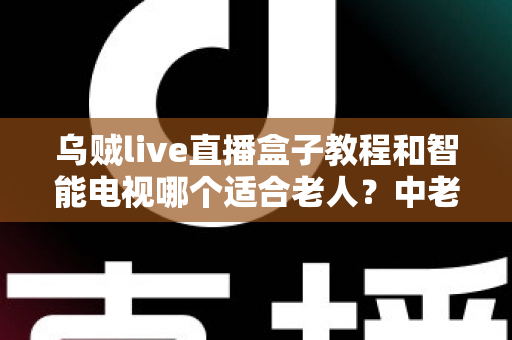 乌贼live直播盒子教程和智能电视哪个适合老人？中老年家庭观影设备选购全攻略