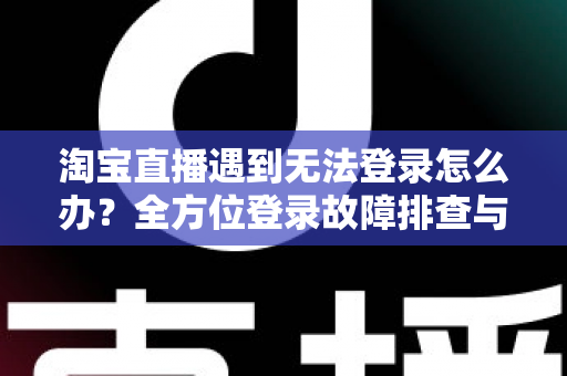 淘宝直播遇到无法登录怎么办？全方位登录故障排查与实用解决指南