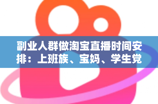 副业人群做淘宝直播时间安排：上班族、宝妈、学生党都能落地的黄金时段规划指南
