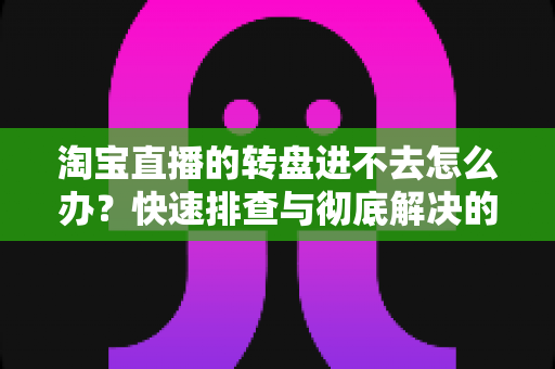 淘宝直播的转盘进不去怎么办？快速排查与彻底解决的全攻略指南