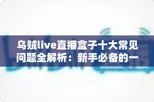 乌贼live直播盒子十大常见问题全解析：新手必备的一站式排障与使用攻略