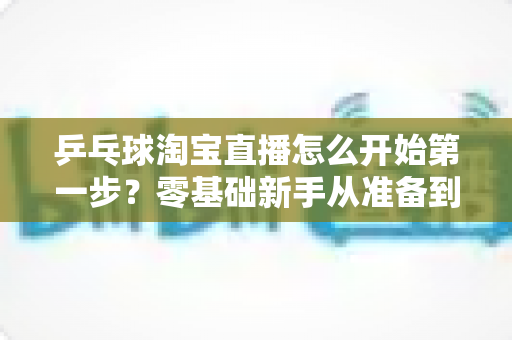 乒乓球淘宝直播怎么开始第一步?零基础新手从准备到开播的全流程实战指南 乒乓球淘宝直播怎么开始第一步?零基础新手从准备到开播的全流程实战指南