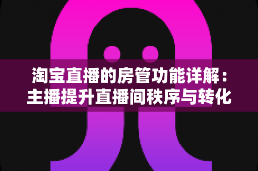 淘宝直播的房管功能详解：主播提升直播间秩序与转化率的实用运营指南