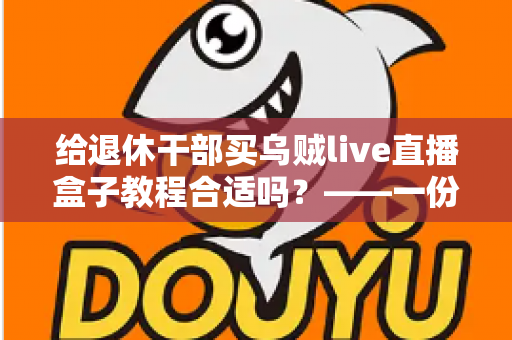 给退休干部买乌贼live直播盒子教程合适吗？——一份面向家庭晚辈的全面分析与理性选购指南