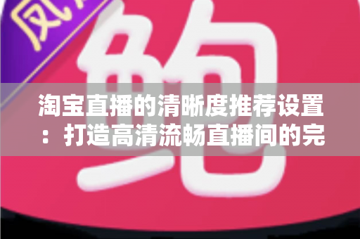 淘宝直播的清晰度推荐设置：打造高清流畅直播间的完整优化指南
