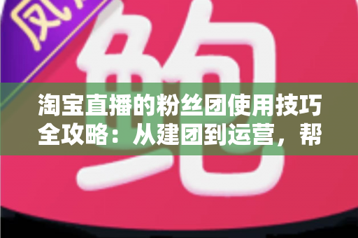 淘宝直播的粉丝团使用技巧全攻略:从建团到运营,帮你把直播间人气与销量双提升 淘宝直播的粉丝团使用技巧全攻略:从建团到运营,帮你把直播间人气与销量双提升