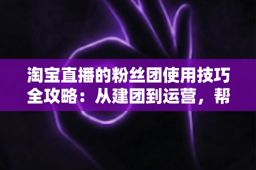 淘宝直播的粉丝团使用技巧全攻略：从建团到运营，帮你把直播间人气与销量双提升