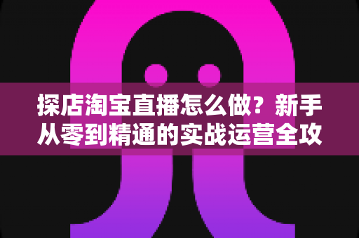探店淘宝直播怎么做?新手从零到精通的实战运营全攻略 探店淘宝直播怎么做?新手从零到精通的实战运营全攻略
