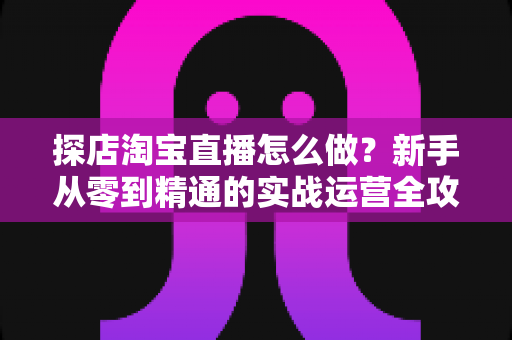 探店淘宝直播怎么做?新手从零到精通的实战运营全攻略 探店淘宝直播怎么做?新手从零到精通的实战运营全攻略