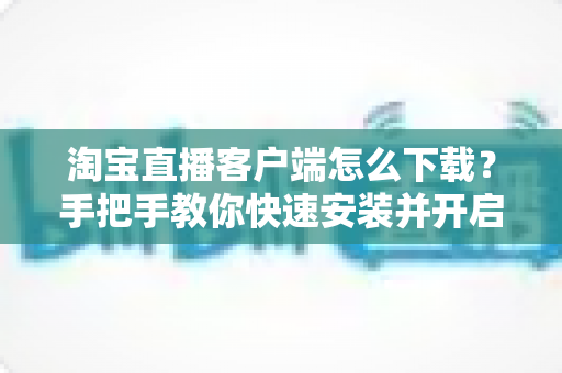 淘宝直播客户端怎么下载?手把手教你快速安装并开启购物新体验(2025最新指南) 淘宝直播客户端怎么下载?手把手教你快速安装并开启购物新体验(2025最新指南)
