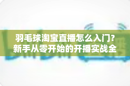 羽毛球淘宝直播怎么入门?新手从零开始的开播实战全攻略 羽毛球淘宝直播怎么入门?新手从零开始的开播实战全攻略