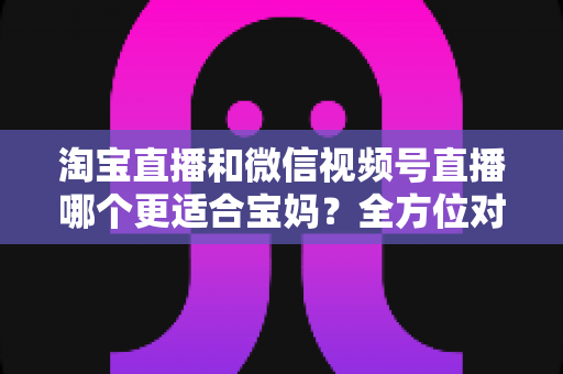 淘宝直播和微信视频号直播哪个更适合宝妈?全方位对比分析与实用选择指南 淘宝直播和微信视频号直播哪个更适合宝妈?全方位对比分析与实用选择指南