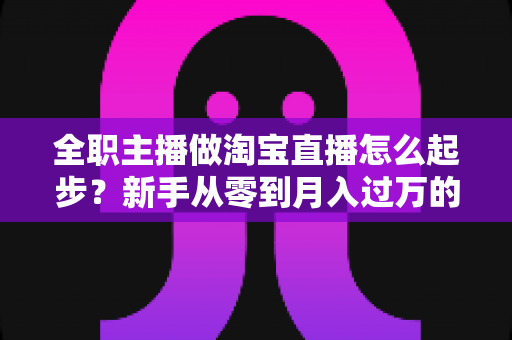 全职主播做淘宝直播怎么起步?新手从零到月入过万的完整实操指南 全职主播做淘宝直播怎么起步?新手从零到月入过万的完整实操指南