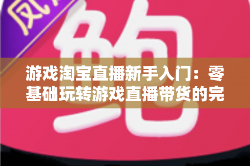 游戏淘宝直播新手入门:零基础玩转游戏直播带货的完整攻略 游戏淘宝直播新手入门:零基础玩转游戏直播带货的完整攻略