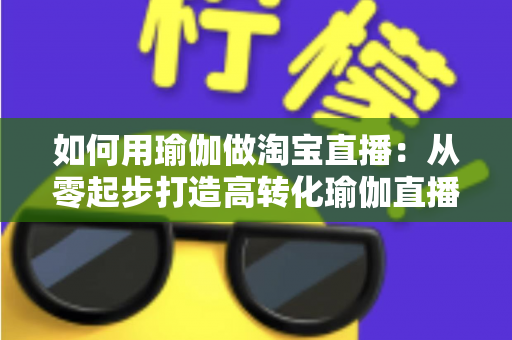 如何用瑜伽做淘宝直播：从零起步打造高转化瑜伽直播间的实战全攻略