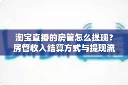 淘宝直播的房管怎么提现？房管收入结算方式与提现流程全解析