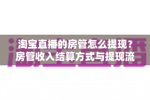 淘宝直播的房管怎么提现？房管收入结算方式与提现流程全解析