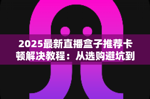2025最新直播盒子推荐卡顿解决教程:从选购避坑到深度优化,让直播画面丝滑流畅 2025最新直播盒子推荐卡顿解决教程:从选购避坑到深度优化,让直播画面丝滑流畅