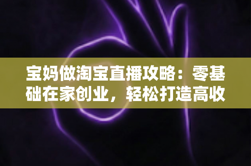 宝妈做淘宝直播攻略:零基础在家创业,轻松打造高收益直播间的完整指南 宝妈做淘宝直播攻略:零基础在家创业,轻松打造高收益直播间的完整指南