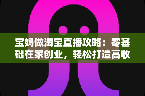 宝妈做淘宝直播攻略:零基础在家创业,轻松打造高收益直播间的完整指南 宝妈做淘宝直播攻略:零基础在家创业,轻松打造高收益直播间的完整指南
