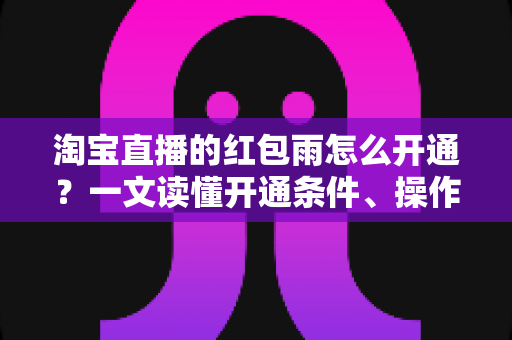 淘宝直播的红包雨怎么开通?一文读懂开通条件、操作步骤与运营技巧全攻略 淘宝直播的红包雨怎么开通?一文读懂开通条件、操作步骤与运营技巧全攻略