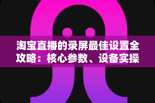 淘宝直播的录屏最佳设置全攻略:核心参数、设备实操与避坑指南一站式讲透 淘宝直播的录屏最佳设置全攻略:核心参数、设备实操与避坑指南一站式讲透