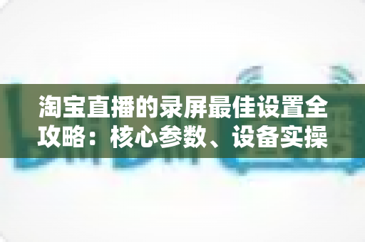 淘宝直播的录屏最佳设置全攻略:核心参数、设备实操与避坑指南一站式讲透 淘宝直播的录屏最佳设置全攻略:核心参数、设备实操与避坑指南一站式讲透