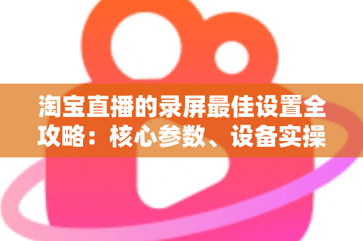 淘宝直播的录屏最佳设置全攻略:核心参数、设备实操与避坑指南一站式讲透 淘宝直播的录屏最佳设置全攻略:核心参数、设备实操与避坑指南一站式讲透