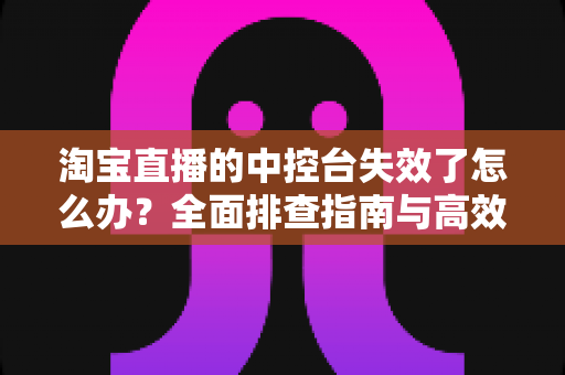 淘宝直播的中控台失效了怎么办？全面排查指南与高效解决方案，助你直播运营不掉线