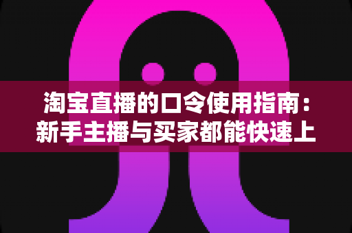 淘宝直播的口令使用指南:新手主播与买家都能快速上手的完整实战教程 淘宝直播的口令使用指南:新手主播与买家都能快速上手的完整实战教程