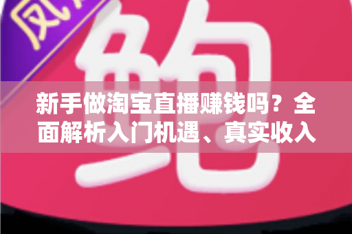 新手做淘宝直播赚钱吗?全面解析入门机遇、真实收入与避坑指南 新手做淘宝直播赚钱吗?全面解析入门机遇、真实收入与避坑指南