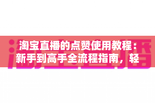 淘宝直播的点赞使用教程:新手到高手全流程指南,轻松玩转直播互动与购物新体验 淘宝直播的点赞使用教程:新手到高手全流程指南,轻松玩转直播互动与购物新体验
