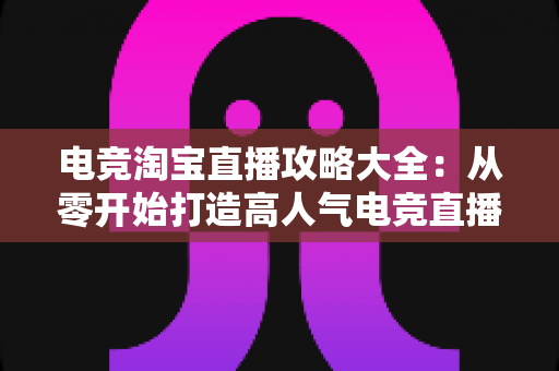 电竞淘宝直播攻略大全:从零开始打造高人气电竞直播间的实战指南 电竞淘宝直播攻略大全:从零开始打造高人气电竞直播间的实战指南