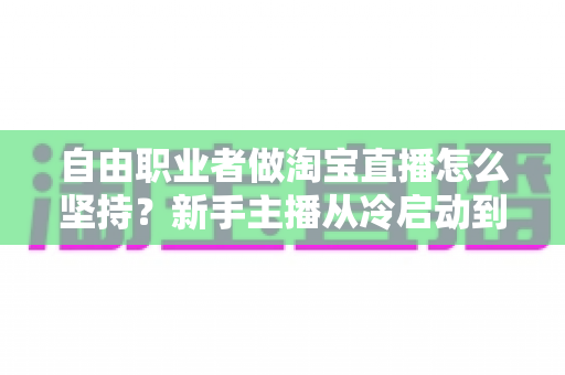 自由职业者做淘宝直播怎么坚持？新手主播从冷启动到稳定变现的实战生存指南