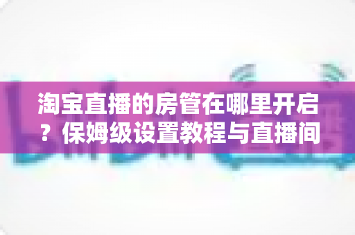 淘宝直播的房管在哪里开启?保姆级设置教程与直播间管理全攻略一文讲透 淘宝直播的房管在哪里开启?保姆级设置教程与直播间管理全攻略一文讲透