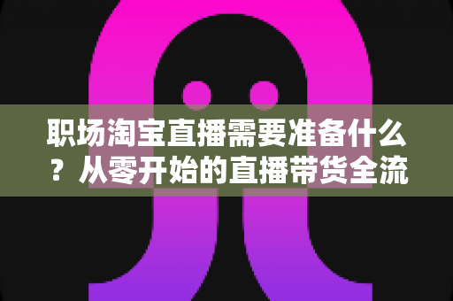 职场淘宝直播需要准备什么？从零开始的直播带货全流程准备指南与实用清单